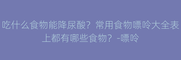 吃什么食物能降尿酸？常用食物嘌呤大全表上都有哪些食物？-嘌呤