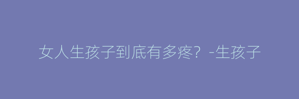 女人生孩子到底有多疼？-生孩子