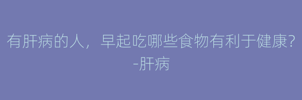 有肝病的人，早起吃哪些食物有利于健康？-肝病