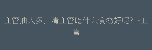 血管油太多，清血管吃什么食物好呢？-血管