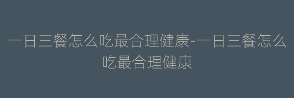 一日三餐怎么吃最合理健康-一日三餐怎么吃最合理健康