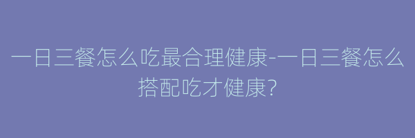 一日三餐怎么吃最合理健康-一日三餐怎么搭配吃才健康？