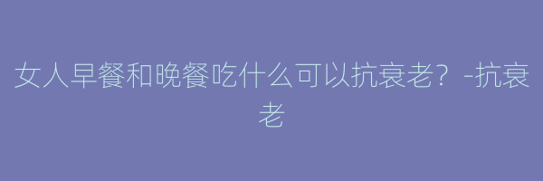 女人早餐和晚餐吃什么可以抗衰老？-抗衰老