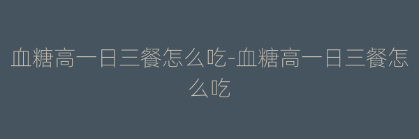 血糖高一日三餐怎么吃-血糖高一日三餐怎么吃