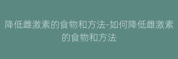 降低雌激素的食物和方法-如何降低雌激素的食物和方法