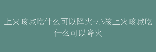 上火咳嗽吃什么可以降火-小孩上火咳嗽吃什么可以降火